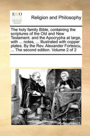 Cover of The holy family Bible, containing the scriptures of the Old and New Testament. and the Apocrypha at large, with ... notes, ... Illustrated with copper plates. By the Rev. Alexander Fortescu, ... The second edition. Volume 2 of 2