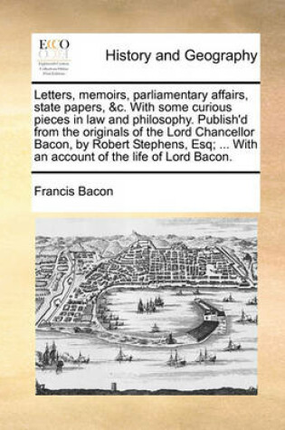 Cover of Letters, Memoirs, Parliamentary Affairs, State Papers, &C. with Some Curious Pieces in Law and Philosophy. Publish'd from the Originals of the Lord Chancellor Bacon, by Robert Stephens, Esq; ... with an Account of the Life of Lord Bacon.