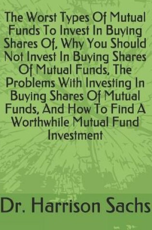 Cover of The Worst Types Of Mutual Funds To Invest In Buying Shares Of, Why You Should Not Invest In Buying Shares Of Mutual Funds, The Problems With Investing In Buying Shares Of Mutual Funds, And How To Find A Worthwhile Mutual Fund Investment