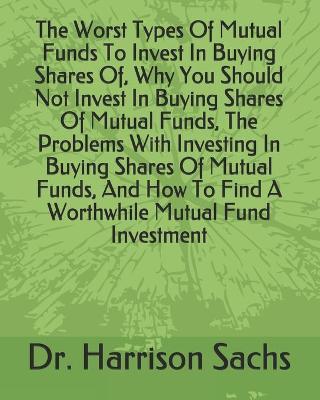 Cover of The Worst Types Of Mutual Funds To Invest In Buying Shares Of, Why You Should Not Invest In Buying Shares Of Mutual Funds, The Problems With Investing In Buying Shares Of Mutual Funds, And How To Find A Worthwhile Mutual Fund Investment