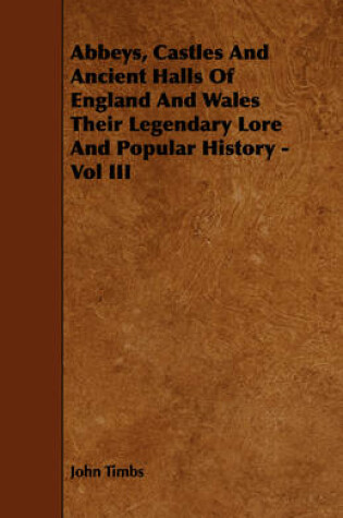 Cover of Abbeys, Castles And Ancient Halls Of England And Wales Their Legendary Lore And Popular History - Vol III