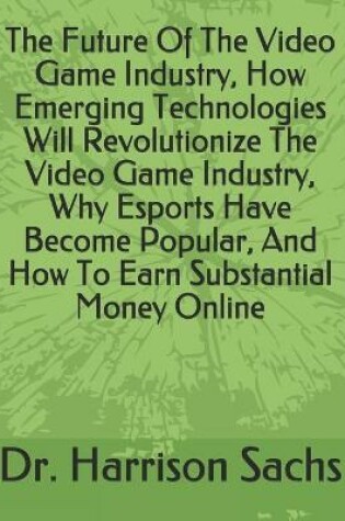 Cover of The Future Of The Video Game Industry, How Emerging Technologies Will Revolutionize The Video Game Industry, Why Esports Have Become Popular, And How To Earn Substantial Money Online