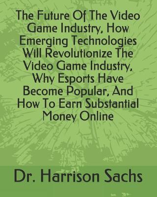 Book cover for The Future Of The Video Game Industry, How Emerging Technologies Will Revolutionize The Video Game Industry, Why Esports Have Become Popular, And How To Earn Substantial Money Online