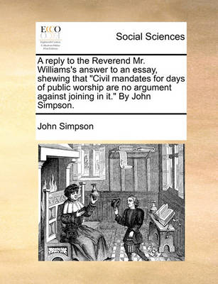 Book cover for A reply to the Reverend Mr. Williams's answer to an essay, shewing that Civil mandates for days of public worship are no argument against joining in it. By John Simpson.