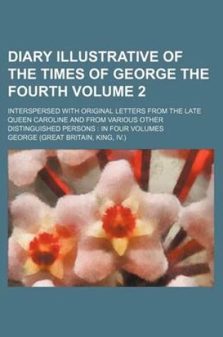 Cover of Diary Illustrative of the Times of George the Fourth Volume 2; Interspersed with Original Letters from the Late Queen Caroline and from Various Other Distinguished Persons in Four Volumes