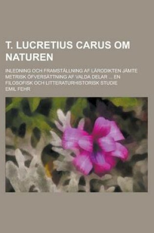 Cover of T. Lucretius Carus Om Naturen; Inledning Och Framstallning AF Larodikten Jamte Metrisk Ofversattning AF Valda Delar ... En Filosofisk Och Litteraturhi