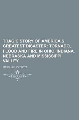 Cover of Tragic Story of America's Greatest Disaster; Tornado, Flood and Fire in Ohio, Indiana, Nebraska and Mississippi Valley