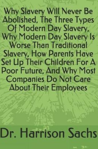 Cover of Why Slavery Will Never Be Abolished, The Three Types Of Modern Day Slavery, Why Modern Day Slavery Is Worse Than Traditional Slavery, How Parents Have Set Up Their Children For A Poor Future, And Why Most Companies Do Not Care About Their Employees