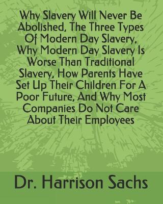 Book cover for Why Slavery Will Never Be Abolished, The Three Types Of Modern Day Slavery, Why Modern Day Slavery Is Worse Than Traditional Slavery, How Parents Have Set Up Their Children For A Poor Future, And Why Most Companies Do Not Care About Their Employees