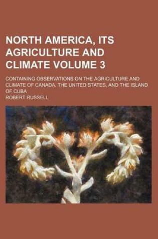 Cover of North America, Its Agriculture and Climate Volume 3; Containing Observations on the Agriculture and Climate of Canada, the United States, and the Island of Cuba