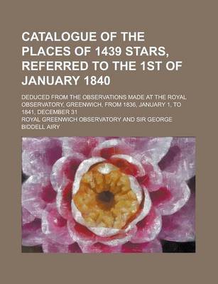 Book cover for Catalogue of the Places of 1439 Stars, Referred to the 1st of January 1840; Deduced from the Observations Made at the Royal Observatory, Greenwich, from 1836, January 1, to 1841, December 31