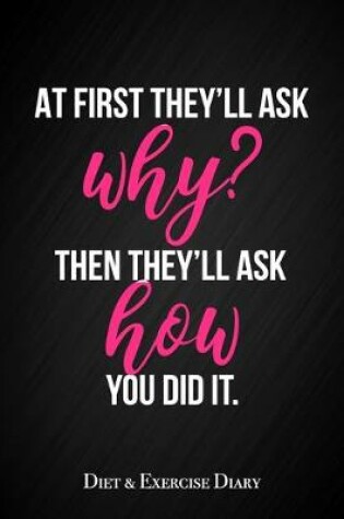 Cover of At First They'll Ask You Why, Then They'll Ask How You Did It - Diet & Exercise Diary