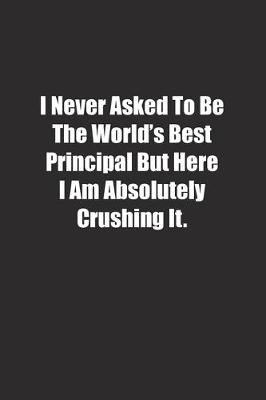 Book cover for I Never Asked To Be The World's Best Principal But Here I Am Absolutely Crushing It.