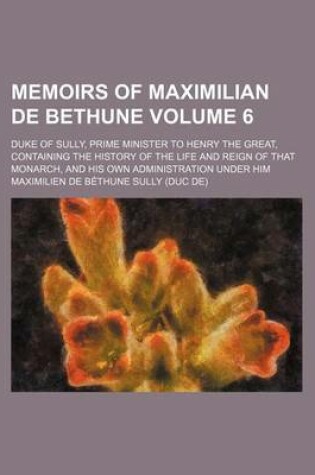Cover of Memoirs of Maximilian de Bethune Volume 6; Duke of Sully, Prime Minister to Henry the Great, Containing the History of the Life and Reign of That Monarch, and His Own Administration Under Him