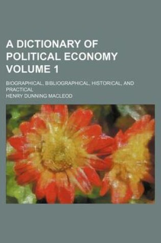 Cover of A Dictionary of Political Economy Volume 1; Biographical, Bibliographical, Historical, and Practical