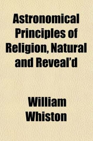 Cover of Astronomical Principles of Religion, Natural and Reveal'd; In Nine Parts Together with a Preface, of the Temper of Mind Necessary for the Discovery of Divine Truth by William Whiston