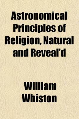 Book cover for Astronomical Principles of Religion, Natural and Reveal'd; In Nine Parts Together with a Preface, of the Temper of Mind Necessary for the Discovery of Divine Truth by William Whiston