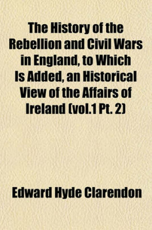 Cover of The History of the Rebellion and Civil Wars in England, to Which Is Added, an Historical View of the Affairs of Ireland (Vol.1 PT. 2)