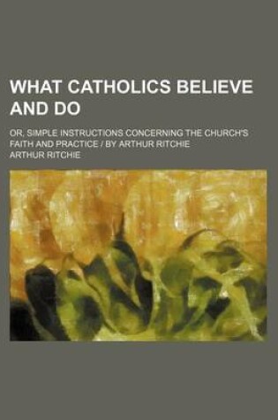 Cover of What Catholics Believe and Do; Or, Simple Instructions Concerning the Church's Faith and Practice - By Arthur Ritchie