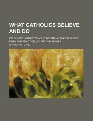 Book cover for What Catholics Believe and Do; Or, Simple Instructions Concerning the Church's Faith and Practice - By Arthur Ritchie