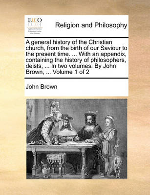 Book cover for A General History of the Christian Church, from the Birth of Our Saviour to the Present Time. ... with an Appendix, Containing the History of Philosophers, Deists, ... in Two Volumes. by John Brown, ... Volume 1 of 2