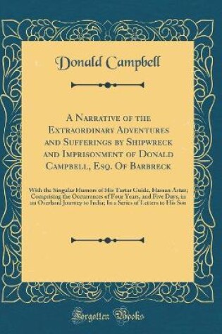 Cover of A Narrative of the Extraordinary Adventures and Sufferings by Shipwreck and Imprisonment of Donald Campbell, Esq. Of Barbreck: With the Singular Humors of His Tartar Guide, Hassan Artaz; Comprising the Occurrences of Four Years, and Five Days, in an Overl