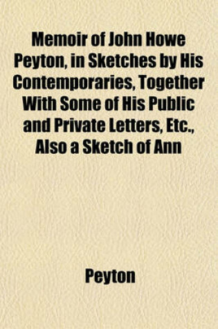 Cover of Memoir of John Howe Peyton, in Sketches by His Contemporaries, Together with Some of His Public and Private Letters, Etc., Also a Sketch of Ann