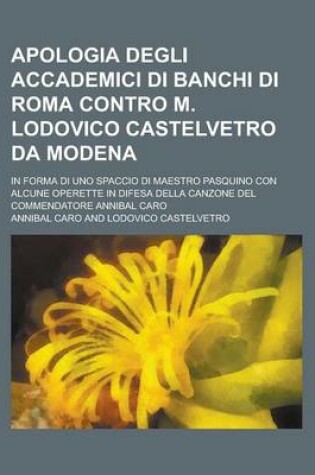 Cover of Apologia Degli Accademici Di Banchi Di Roma Contro M. Lodovico Castelvetro Da Modena; In Forma Di Uno Spaccio Di Maestro Pasquino Con Alcune Operette in Difesa Della Canzone del Commendatore Annibal Caro