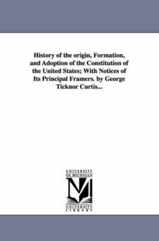 Cover of History of the origin, Formation, and Adoption of the Constitution of the United States; With Notices of Its Principal Framers. by George Ticknor Curtis...