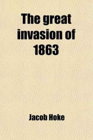 Cover of The Great Invasion of 1863; Or, General Lee in Pennsylvania. Embracing an Account of the Strength and Organization of the Armies of the Potomac and Northern Virginia Their Daily Marches with the Routes of Travel, and General Orders Issued the Three Days of Bat