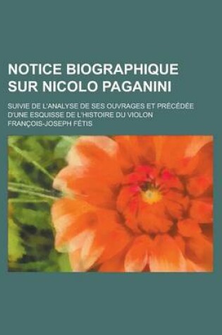 Cover of Notice Biographique Sur Nicolo Paganini; Suivie de L'Analyse de Ses Ouvrages Et Precedee D'Une Esquisse de L'Histoire Du Violon