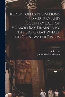 Cover of Report on Explorations in James' Bay and Country East of Hudson Bay Drained by the Big, Great Whale and Clearwater Rivers