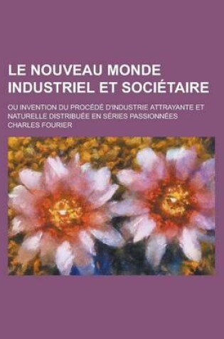 Cover of Le Nouveau Monde Industriel Et Societaire; Ou Invention Du Procede D'Industrie Attrayante Et Naturelle Distribuee En Series Passionnees