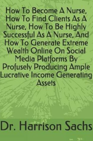 Cover of How To Become A Nurse, How To Find Clients As A Nurse, How To Be Highly Successful As A Nurse, And How To Generate Extreme Wealth Online On Social Media Platforms By Profusely Producing Ample Lucrative Income Generating Assets