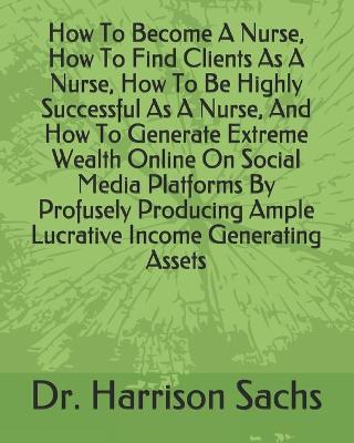 Book cover for How To Become A Nurse, How To Find Clients As A Nurse, How To Be Highly Successful As A Nurse, And How To Generate Extreme Wealth Online On Social Media Platforms By Profusely Producing Ample Lucrative Income Generating Assets