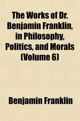 Book cover for The Works of Dr. Benjamin Franklin, in Philosophy, Politics, and Morals (Volume 6)