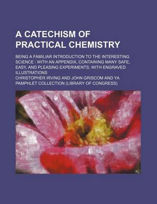 Book cover for A Catechism of Practical Chemistry; Being a Familiar Introduction to the Interesting Science with an Appendix, Containing Many Safe, Easy, and Pleasing Experiments, with Engraved Illustrations