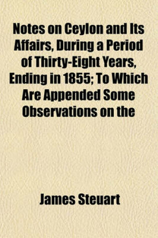 Cover of Notes on Ceylon and Its Affairs, During a Period of Thirty-Eight Years, Ending in 1855; To Which Are Appended Some Observations on the