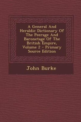 Cover of A General and Heraldic Dictionary of the Peerage and Baronetage of the British Empire, Volume 2 - Primary Source Edition