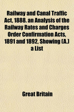 Cover of Railway and Canal Traffic ACT, 1888. an Analysis of the Railway Rates and Charges Order Confirmation Acts, 1891 and 1892, Showing (A.) a List