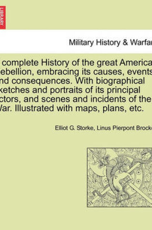 Cover of A Complete History of the Great American Rebellion, Embracing Its Causes, Events and Consequences. with Biographical Sketches and Portraits of Its Principal Actors, and Scenes and Incidents of the War. Illustrated with Maps, Plans, Etc.