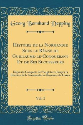 Cover of Histoire de la Normandie Sous le Règne de Guillaume-le-Conquérant Et de Ses Successeurs, Vol. 1