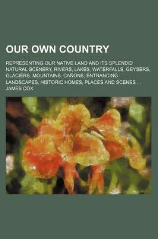 Cover of Our Own Country; Representing Our Native Land and Its Splendid Natural Scenery, Rivers, Lakes, Waterfalls, Geysers, Glaciers, Mountains, Canons, Entrancing Landscapes, Historic Homes, Places and Scenes ...