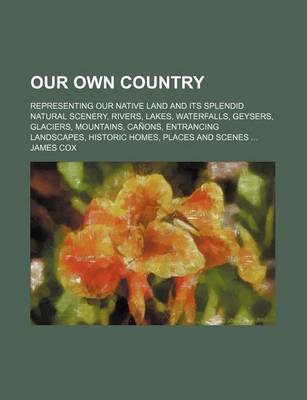 Book cover for Our Own Country; Representing Our Native Land and Its Splendid Natural Scenery, Rivers, Lakes, Waterfalls, Geysers, Glaciers, Mountains, Canons, Entrancing Landscapes, Historic Homes, Places and Scenes ...