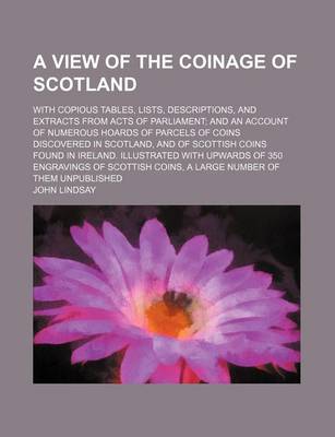 Book cover for A View of the Coinage of Scotland; With Copious Tables, Lists, Descriptions, and Extracts from Acts of Parliament; And an Account of Numerous Hoards of Parcels of Coins Discovered in Scotland, and of Scottish Coins Found in Ireland. Illustrated with Upwards