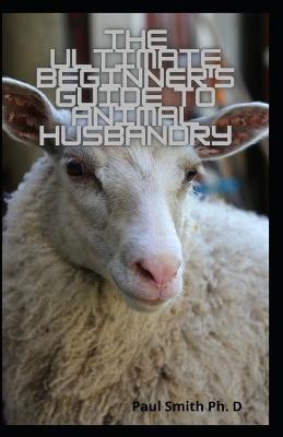 Book cover for The Ultimate Beginner's Guide To Animal Husbandry