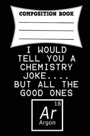 Cover of I Would Tell You a Chemistry Joke.... But All the Good Ones Argon Composition Book