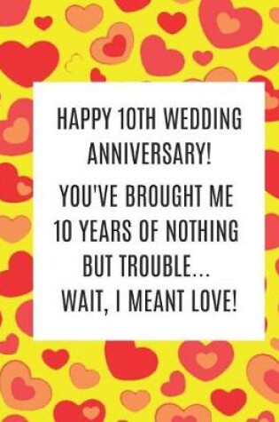 Cover of Happy 10th Wedding Anniversary! You've Brought Me 10 Years Of Nothing But Trouble ... Wait, I Meant Love!