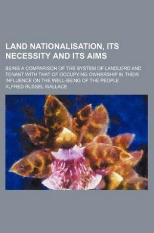 Cover of Land Nationalisation, Its Necessity and Its Aims; Being a Comparison of the System of Landlord and Tenant with That of Occupying Ownership in Their Influence on the Well-Being of the People