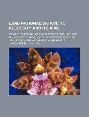 Book cover for Land Nationalisation, Its Necessity and Its Aims; Being a Comparison of the System of Landlord and Tenant with That of Occupying Ownership in Their Influence on the Well-Being of the People